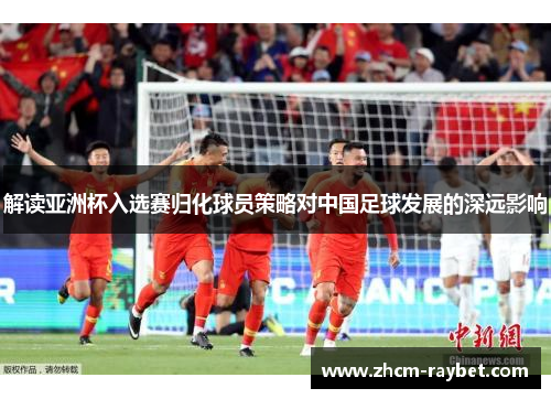 解读亚洲杯入选赛归化球员策略对中国足球发展的深远影响 解读亚洲杯入选赛归化球员策略对中国足球发展的深远影响