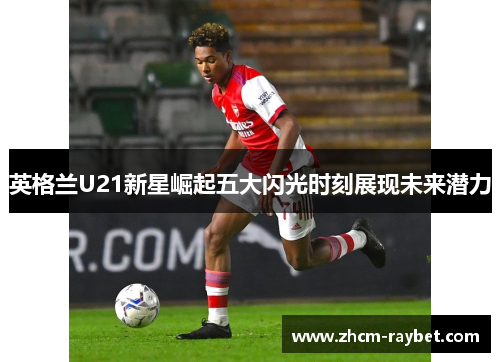 英格兰U21新星崛起五大闪光时刻展现未来潜力 英格兰U21新星崛起五大闪光时刻展现未来潜力