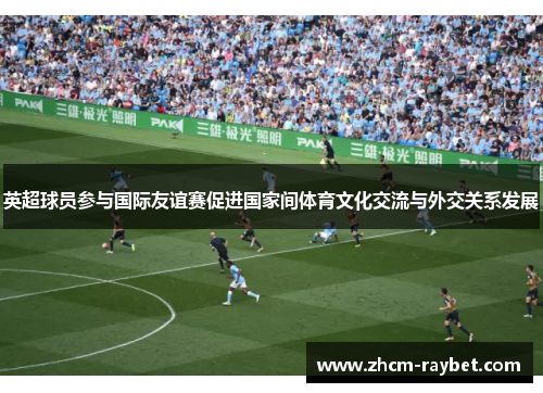 英超球员参与国际友谊赛促进国家间体育文化交流与外交关系发展 英超球员参与国际友谊赛促进国家间体育文化交流与外交关系发展