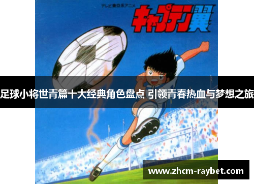 足球小将世青篇十大经典角色盘点 引领青春热血与梦想之旅 足球小将世青篇十大经典角色盘点 引领青春热血与梦想之旅