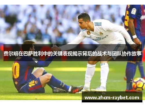 费尔明在巴萨胜利中的关键表现揭示背后的战术与团队协作故事