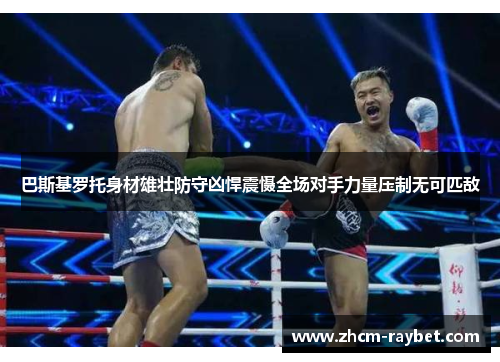 巴斯基罗托身材雄壮防守凶悍震慑全场对手力量压制无可匹敌